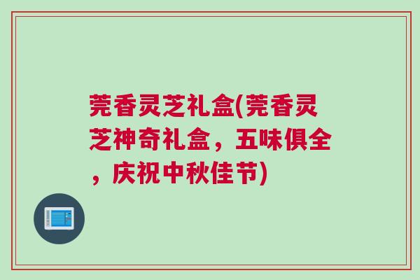 莞香灵芝礼盒(莞香灵芝神奇礼盒，五味俱全，庆祝中秋佳节)