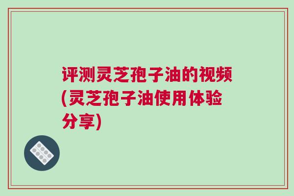 评测灵芝孢子油的视频(灵芝孢子油使用体验分享) 评测灵芝孢子油的视频(灵芝孢子油使用体验分享)