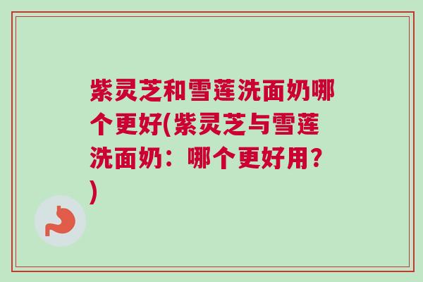 紫灵芝和雪莲洗面奶哪个更好(紫灵芝与雪莲洗面奶：哪个更好用？)