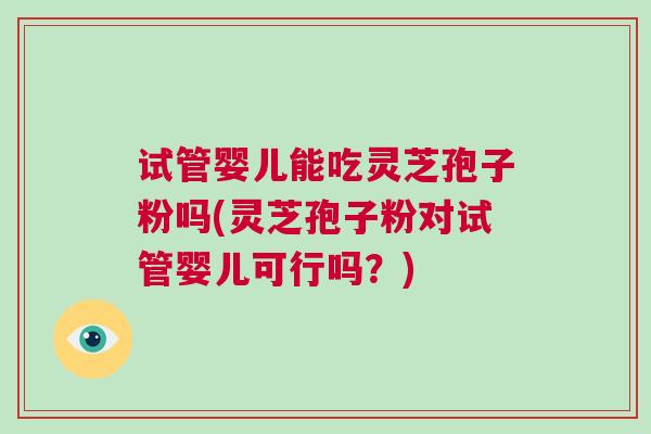 试管婴儿能吃灵芝孢子粉吗(灵芝孢子粉对试管婴儿可行吗？)