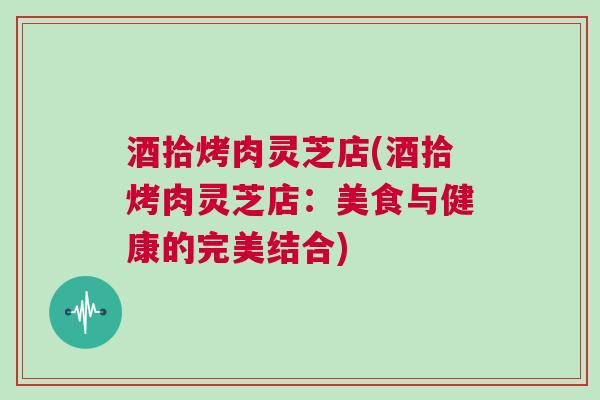 酒拾烤肉灵芝店(酒拾烤肉灵芝店：美食与健康的完美结合)