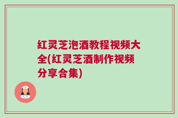 红灵芝泡酒教程视频大全(红灵芝酒制作视频分享合集)