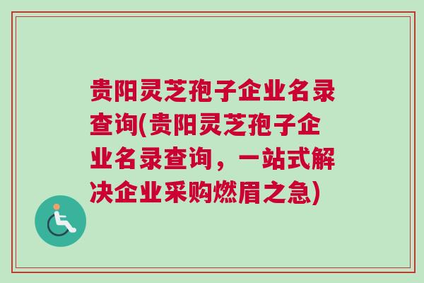 贵阳灵芝孢子企业名录查询(贵阳灵芝孢子企业名录查询，一站式解决企业采购燃眉之急)