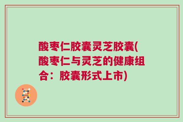 酸枣仁胶囊灵芝胶囊(酸枣仁与灵芝的健康组合：胶囊形式上市)