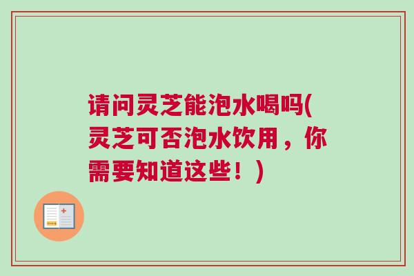 请问灵芝能泡水喝吗(灵芝可否泡水饮用,你需要知道这些!) 请问灵芝能泡水喝吗(灵芝可否泡水饮用,你需要知道这些!)