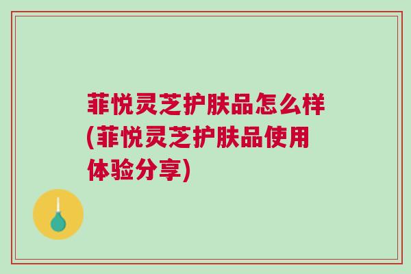 菲悦灵芝护肤品怎么样(菲悦灵芝护肤品使用体验分享)