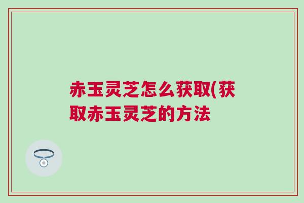 赤玉灵芝怎么获取(获取赤玉灵芝的方法