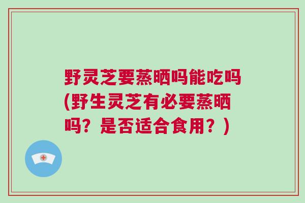 野灵芝要蒸晒吗能吃吗(野生灵芝有必要蒸晒吗？是否适合食用？)