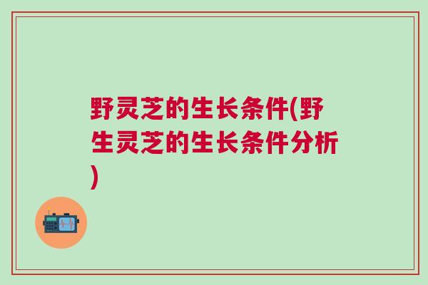 野灵芝的生长条件(野生灵芝的生长条件分析)