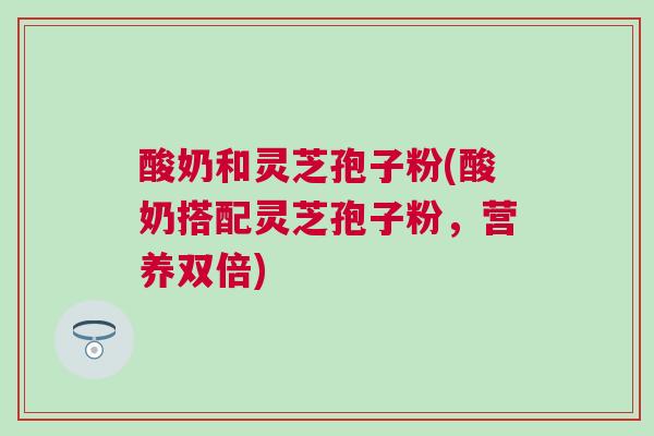 酸奶和灵芝孢子粉(酸奶搭配灵芝孢子粉，营养双倍)
