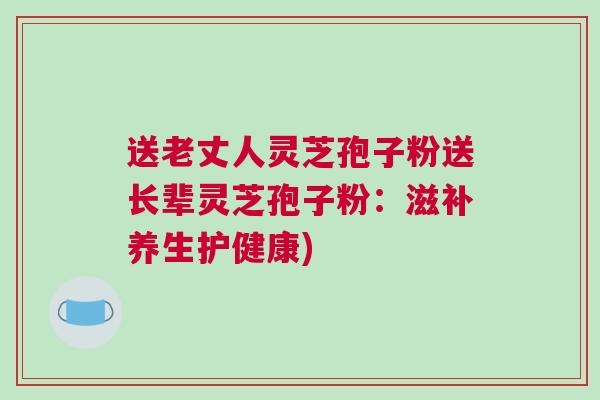 送老丈人灵芝孢子粉送长辈灵芝孢子粉：滋补养生护健康)