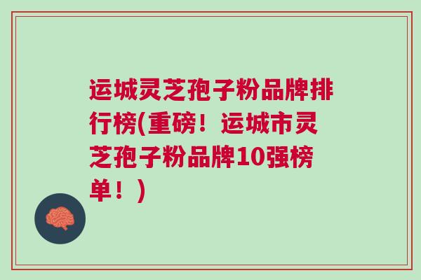运城灵芝孢子粉品牌排行榜(重磅！运城市灵芝孢子粉品牌10强榜单！)