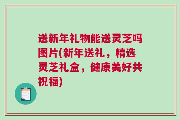 送新年礼物能送灵芝吗图片(新年送礼，精选灵芝礼盒，健康美好共祝福)