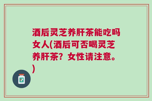 酒后灵芝养茶能吃吗女人(酒后可否喝灵芝养茶？女性请注意。)