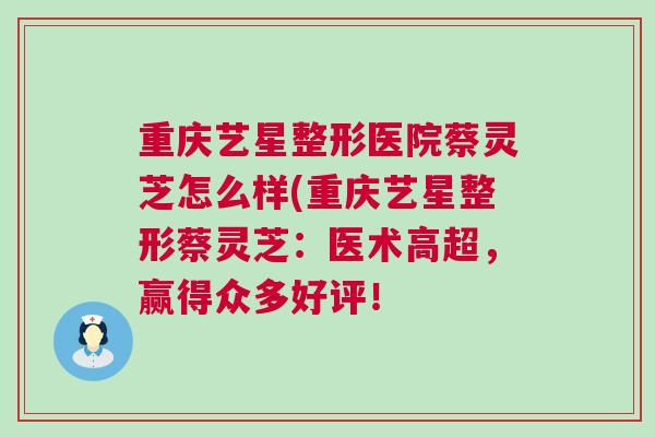 重庆艺星整形医院蔡灵芝怎么样(重庆艺星整形蔡灵芝：医术高超，赢得众多好评！