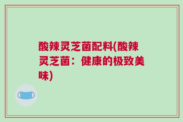 酸辣灵芝菌配料(酸辣灵芝菌：健康的极致美味)