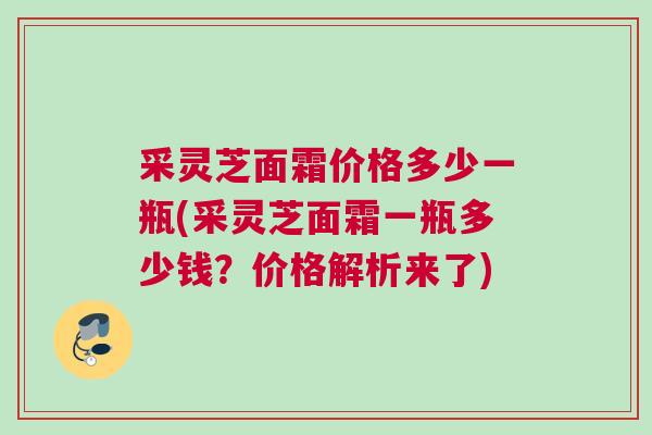 采灵芝面霜价格多少一瓶(采灵芝面霜一瓶多少钱？价格解析来了)