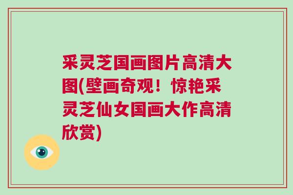 采灵芝国画图片高清大图(壁画奇观！惊艳采灵芝仙女国画大作高清欣赏)