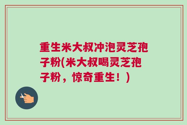 重生米大叔冲泡灵芝孢子粉(米大叔喝灵芝孢子粉，惊奇重生！)