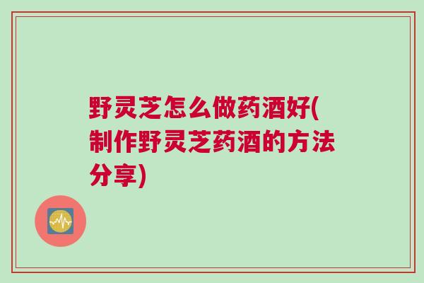 野灵芝怎么做药酒好(制作野灵芝药酒的方法分享) 野灵芝怎么做药酒好(制作野灵芝药酒的方法分享)