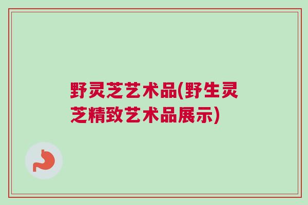 野灵芝艺术品(野生灵芝精致艺术品展示)