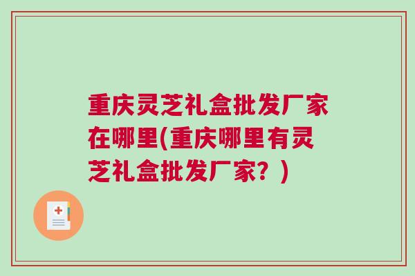 重庆灵芝礼盒批发厂家在哪里(重庆哪里有灵芝礼盒批发厂家？)