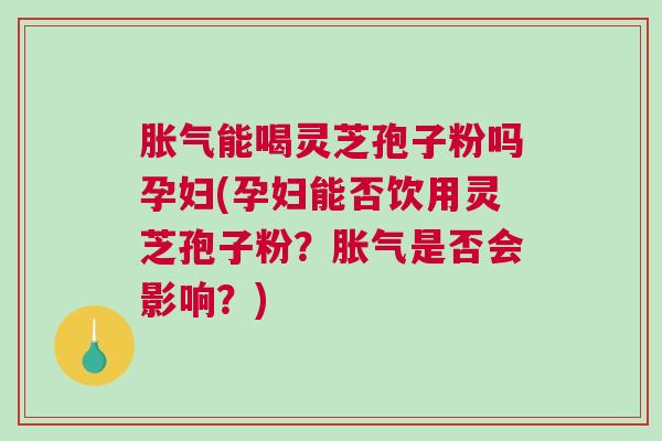 胀气能喝灵芝孢子粉吗孕妇(孕妇能否饮用灵芝孢子粉？胀气是否会影响？)