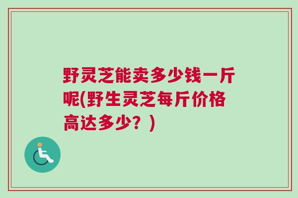 野灵芝能卖多少钱一斤呢(野生灵芝每斤价格高达多少？)