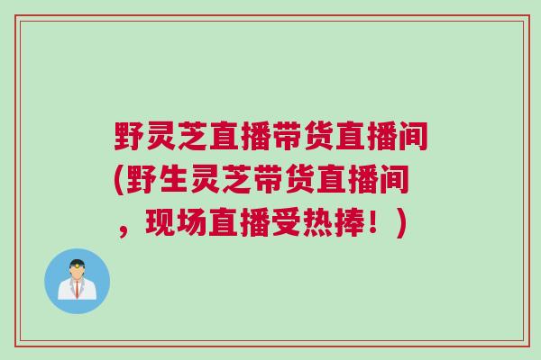 野灵芝直播带货直播间(野生灵芝带货直播间，现场直播受热捧！)