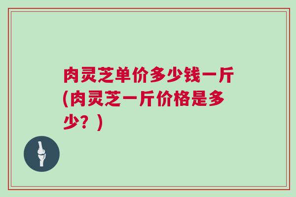 肉灵芝单价多少钱一斤(肉灵芝一斤价格是多少？)