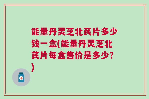 能量丹灵芝北芪片多少钱一盒(能量丹灵芝北芪片每盒售价是多少?) 能量丹灵芝北芪片多少钱一盒(能量丹灵芝北芪片每盒售价是多少?)