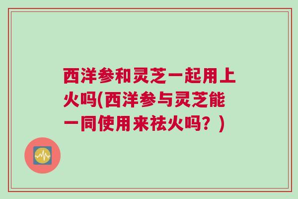 西洋参和灵芝一起用上火吗(西洋参与灵芝能一同使用来祛火吗？)
