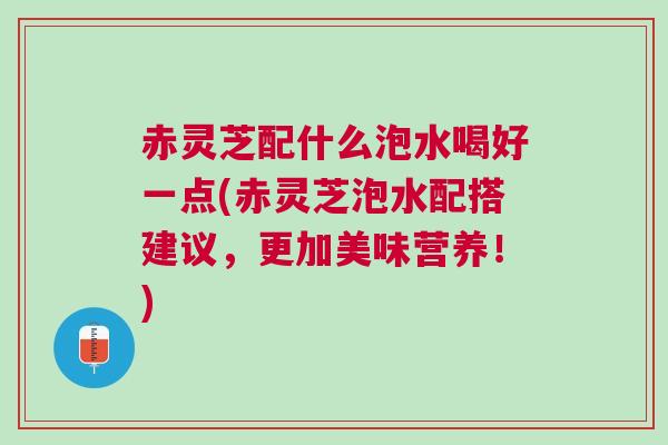 赤灵芝配什么泡水喝好一点(赤灵芝泡水配搭建议，更加美味营养！)
