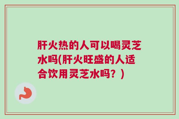 肝火热的人可以喝灵芝水吗(肝火旺盛的人适合饮用灵芝水吗？)