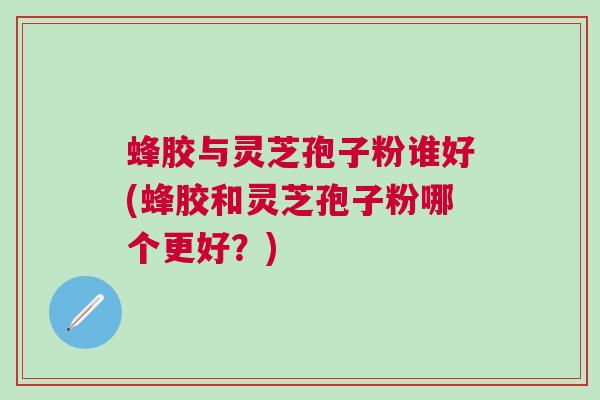 蜂胶与灵芝孢子粉谁好(蜂胶和灵芝孢子粉哪个更好？)