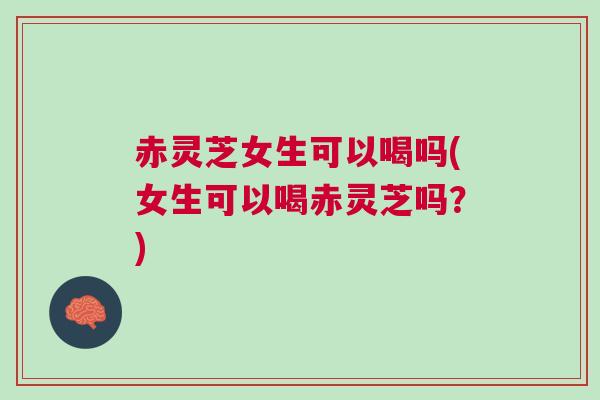 赤灵芝女生可以喝吗(女生可以喝赤灵芝吗？)