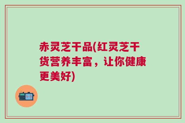 赤灵芝干品(红灵芝干货营养丰富，让你健康更美好)