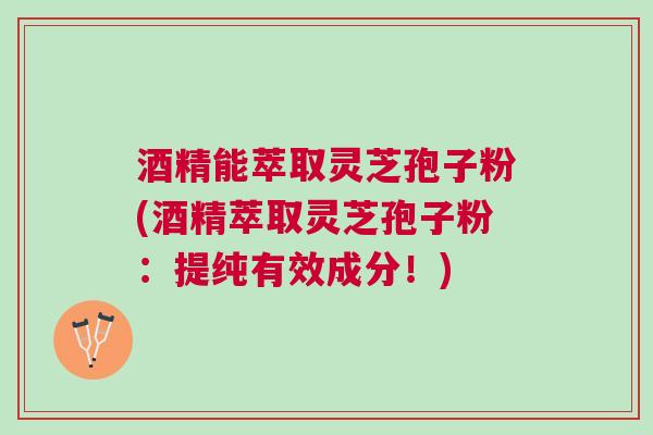 酒精能萃取灵芝孢子粉(酒精萃取灵芝孢子粉：提纯有效成分！)