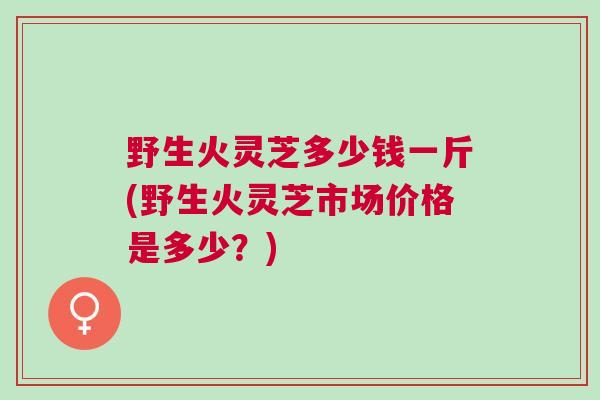野生火灵芝多少钱一斤(野生火灵芝市场价格是多少？)