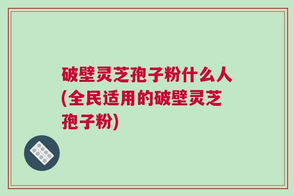 破壁灵芝孢子粉什么人(全民适用的破壁灵芝孢子粉)