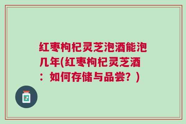 红枣枸杞灵芝泡酒能泡几年(红枣枸杞灵芝酒：如何存储与品尝？)