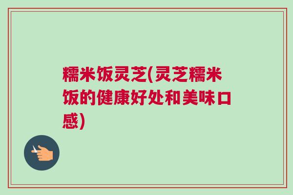 糯米饭灵芝(灵芝糯米饭的健康好处和美味口感)