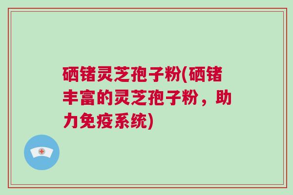 硒锗灵芝孢子粉(硒锗丰富的灵芝孢子粉,助力免疫系统) 硒锗灵芝孢子粉(硒锗丰富的灵芝孢子粉,助力免疫系统)
