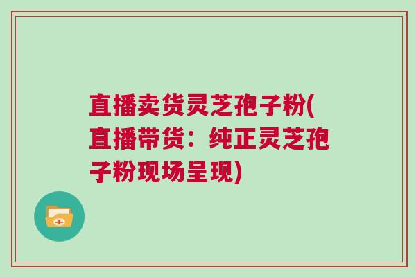 直播卖货灵芝孢子粉(直播带货:纯正灵芝孢子粉现场呈现)