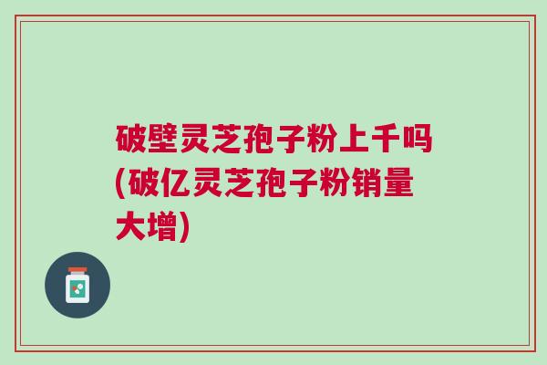 破壁灵芝孢子粉上千吗(破亿灵芝孢子粉销量大增)