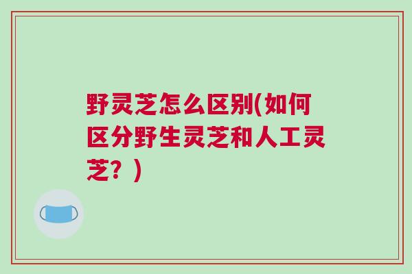野灵芝怎么区别(如何区分野生灵芝和人工灵芝？)
