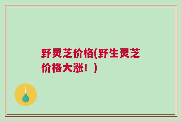 野灵芝价格(野生灵芝价格大涨！)