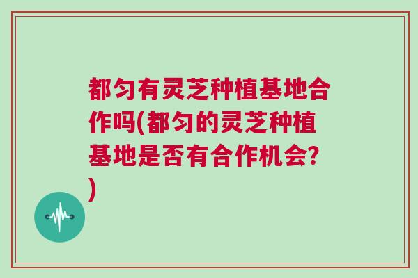 都匀有灵芝种植基地合作吗(都匀的灵芝种植基地是否有合作机会？)