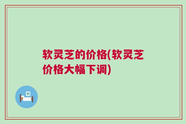 软灵芝的价格(软灵芝价格大幅下调)