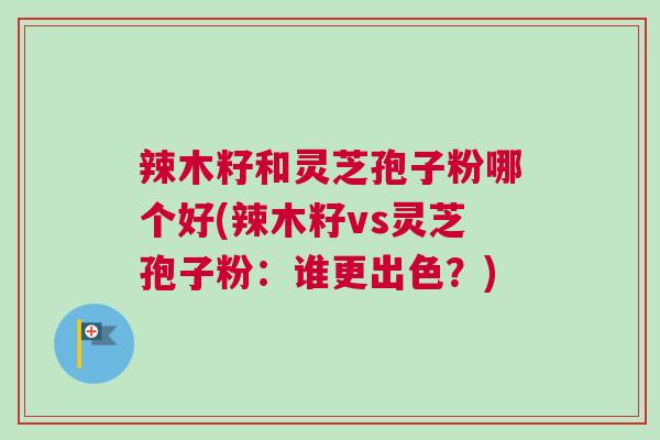 辣木籽和灵芝孢子粉哪个好(辣木籽vs灵芝孢子粉:谁更出色?) 辣木籽和灵芝孢子粉哪个好(辣木籽vs灵芝孢子粉:谁更出色?)